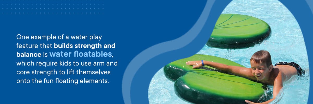 One example of a water play feature that builds strength and balance is water floatables, which require kids to use arm and core strength to lift themselves onto the fun floating elements.
